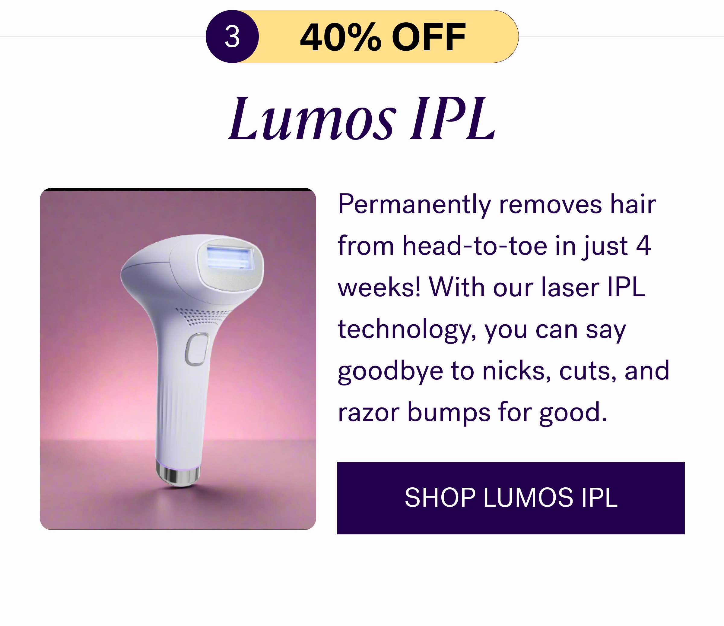 3 40% oFF Lumos IPL Permanently removes hair from head-to-toe in just 4 weeks! With our laser IPL technology, you can say goodbye to nicks, cuts, and razor bumps for good.  SHOP LUMOS IPL