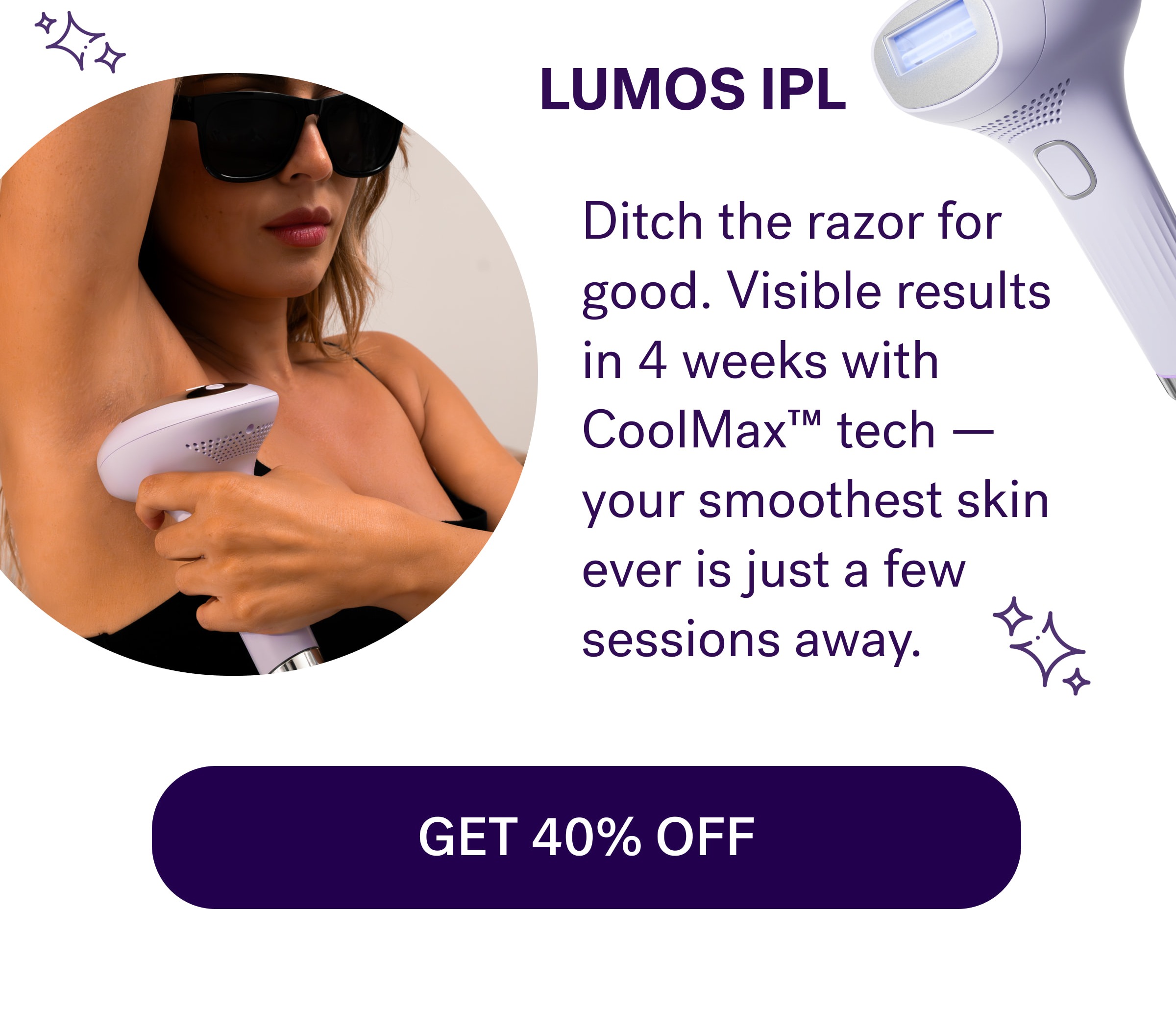Lumos IPL  Ditch the razor for good. Visible results in 4 weeks with CoolMax™ tech — your smoothest skin ever is just a few sessions away. GET 40% OFF