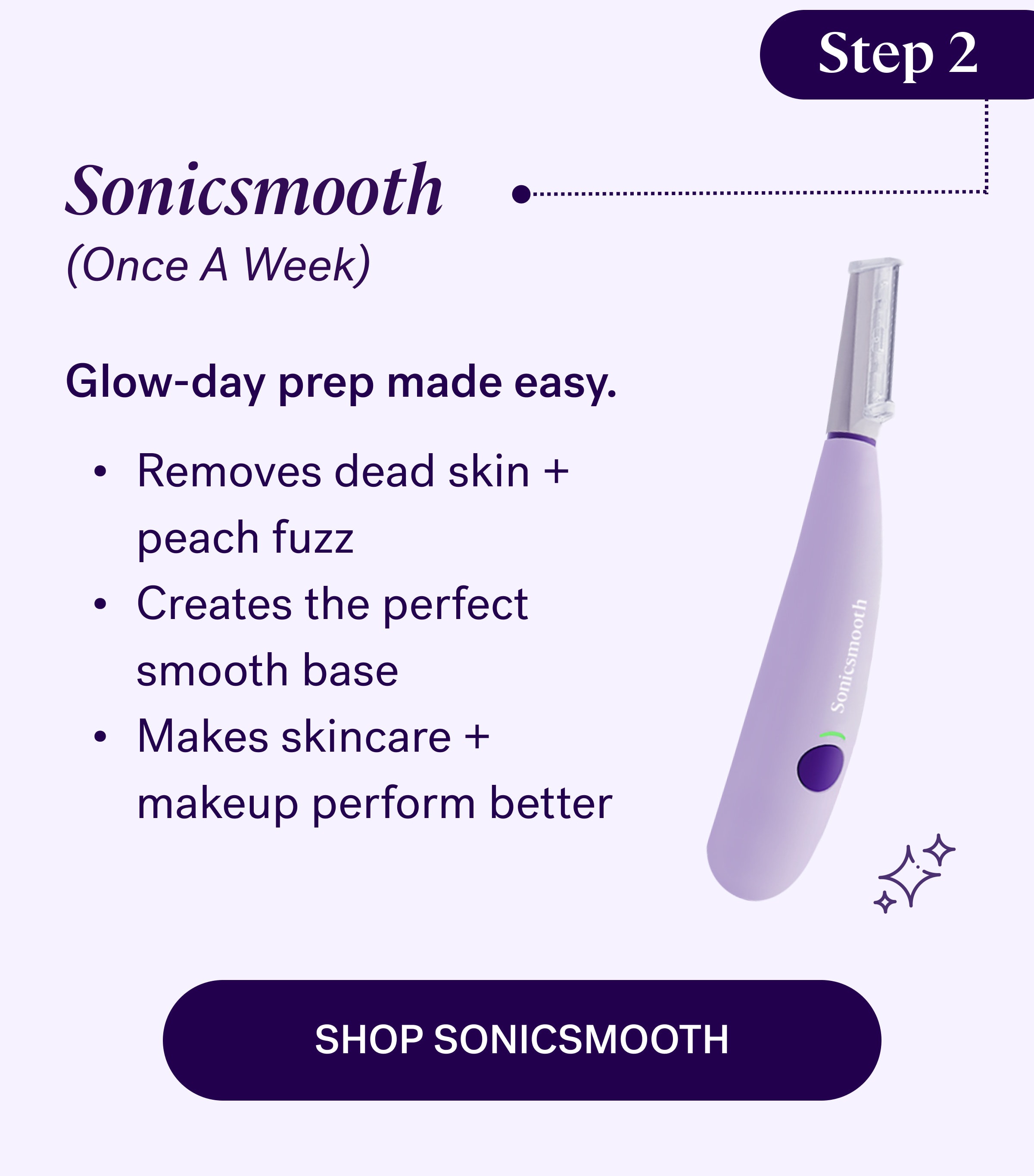Step 2 Sonicsmooth (Once A Week) Glow-day prep made easy. Removes dead skin + peach fuzz Creates the perfect smooth base Makes skincare + makeup perform better shop sonicsmooth