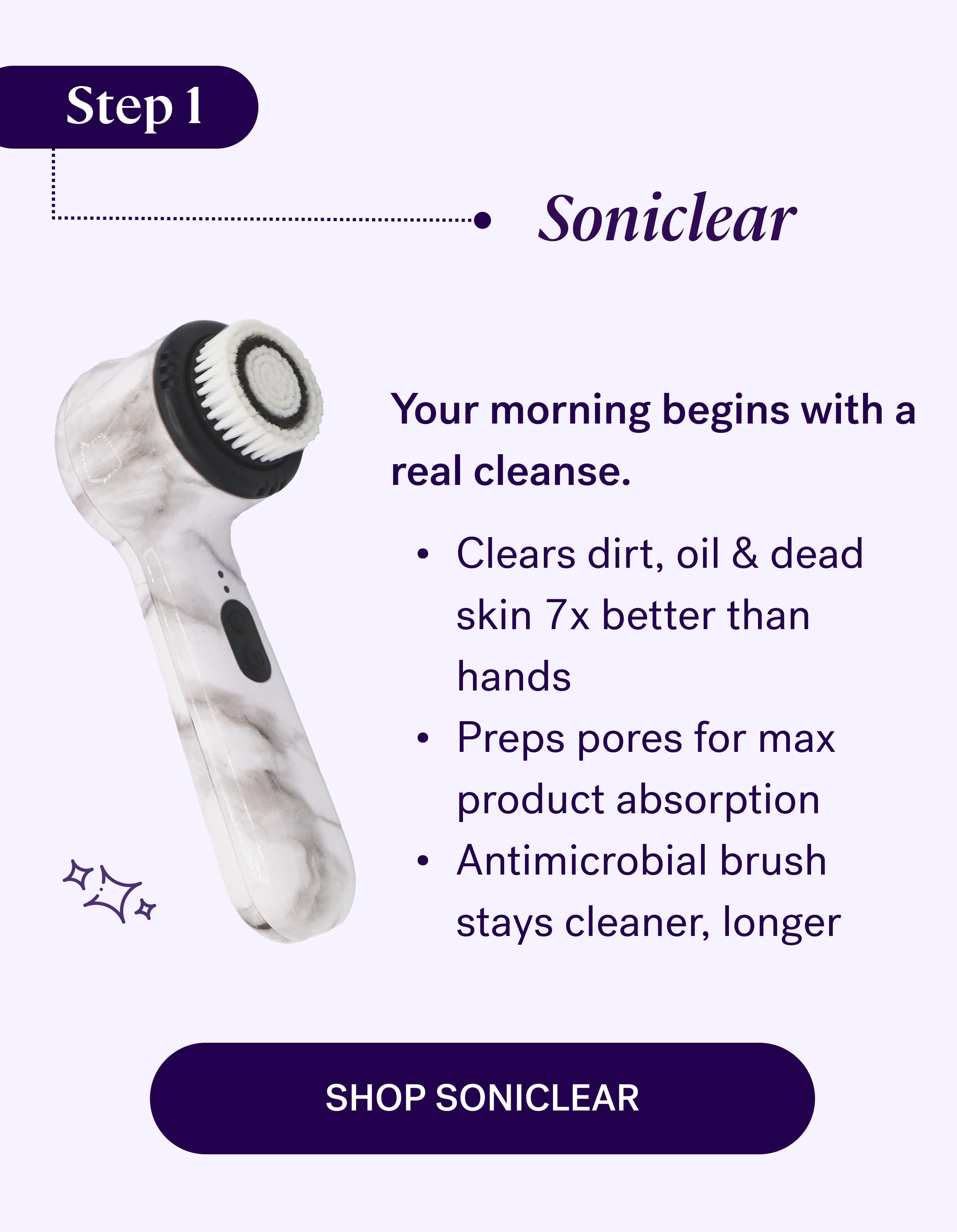 Step 1 Soniclear  Your morning begins with a real cleanse. Clears dirt, oil & dead skin 7x better than hands Preps pores for max product absorption Antimicrobial brush stays cleaner, longer shop soniclear