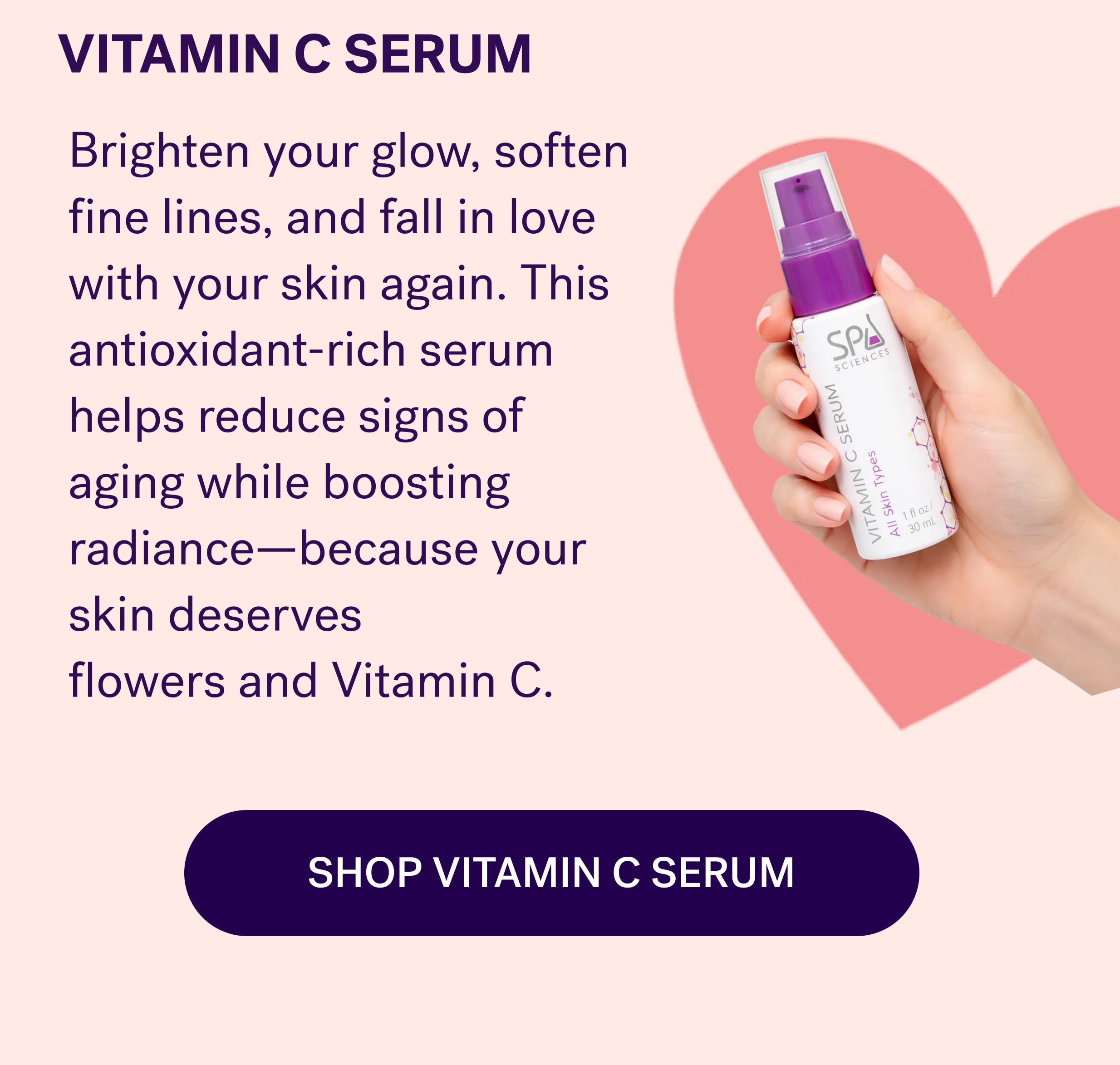VITAMIN C SERUM Brighten your glow, soften fine lines, and fall in love with your skin again. This antioxidant-rich serum helps reduce signs of aging while boosting radiance—because your skin deserves flowers and Vitamin C. SHOP VITAMIN C SERUM