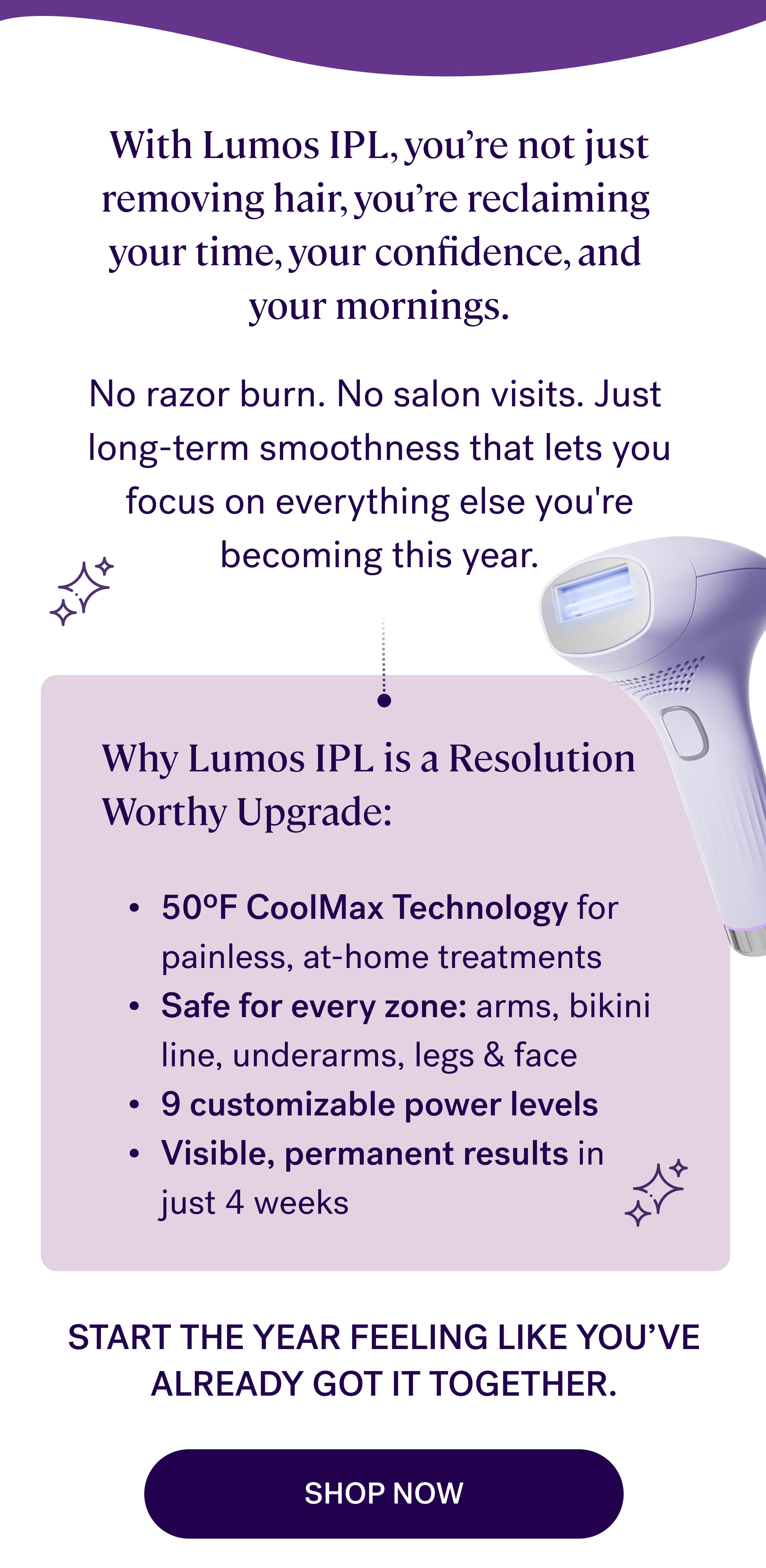 With Lumos IPL, you're not just removing hair, you're reclaiming  your time, your confidence, and  your mornings.   No razor burn. No salon visits. Just  long-term smoothness that lets you focus on everything else you're becoming this year. Why Lumos IPL is a Resolution Worthy Upgrade: 50ºF CoolMax Technology for painless, at-home treatments Safe for every zone: arms, bikini line, underarms, legs & face 9 customizable power levels Visible, permanent results in just 4 weeks Start the year feeling like you've already got it together. Start Your Smooth Era