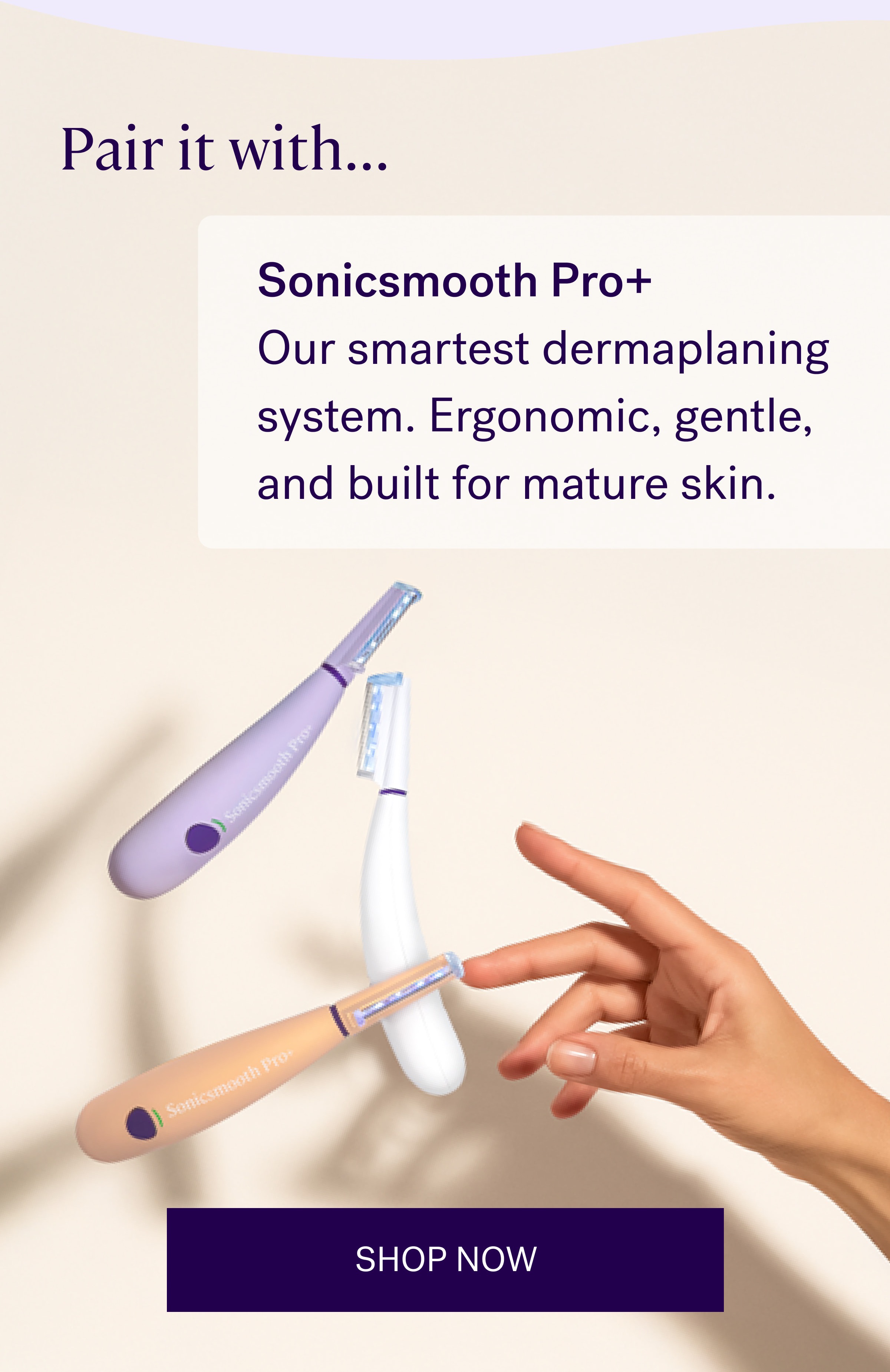 Pair it with... Sonicsmooth Pro+ Our smartest dermaplaning system. Ergonomic, gentle, and built for mature skin. SHOP NOW