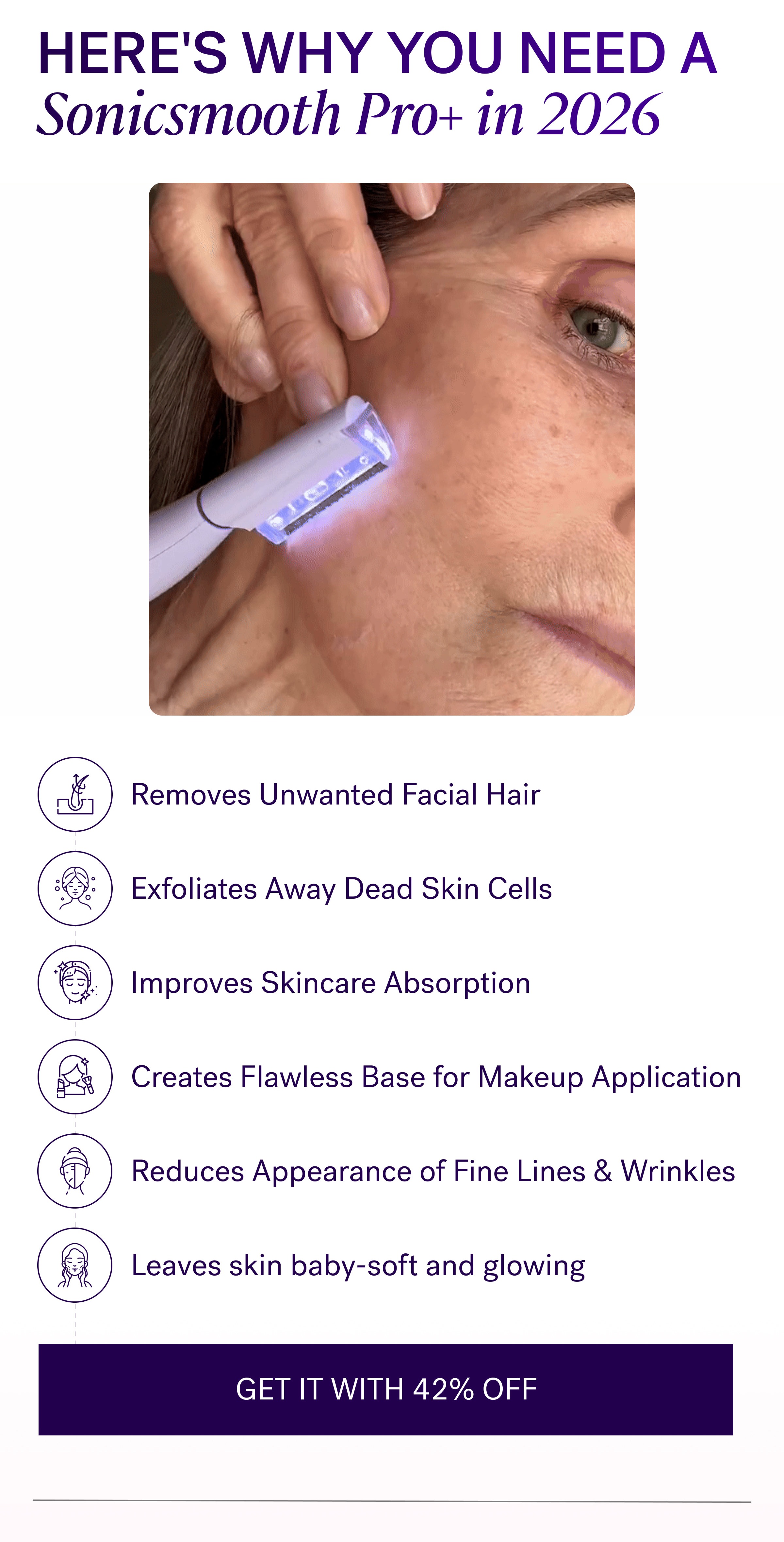 Here's why you need a Sonicsmooth Pro+ in 2026 Removes Unwanted Facial Hair Exfoliates Away Dead Skin Cells Improves Skincare Absorption Creates Flawless Base for Makeup Application Reduces Appearance of Fine Lines & Wrinkles Leaves skin baby-soft and glowing GET IT WITH 42% OFF