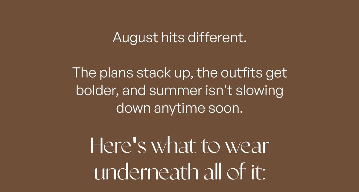 August hits different. The plans stack up, the outfits get bolder, and summer isn't slowing down anytime soon.