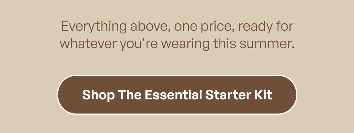 Everything above, one price, ready for whatever you're wearing this summer. Shop The Essential Starter Kit