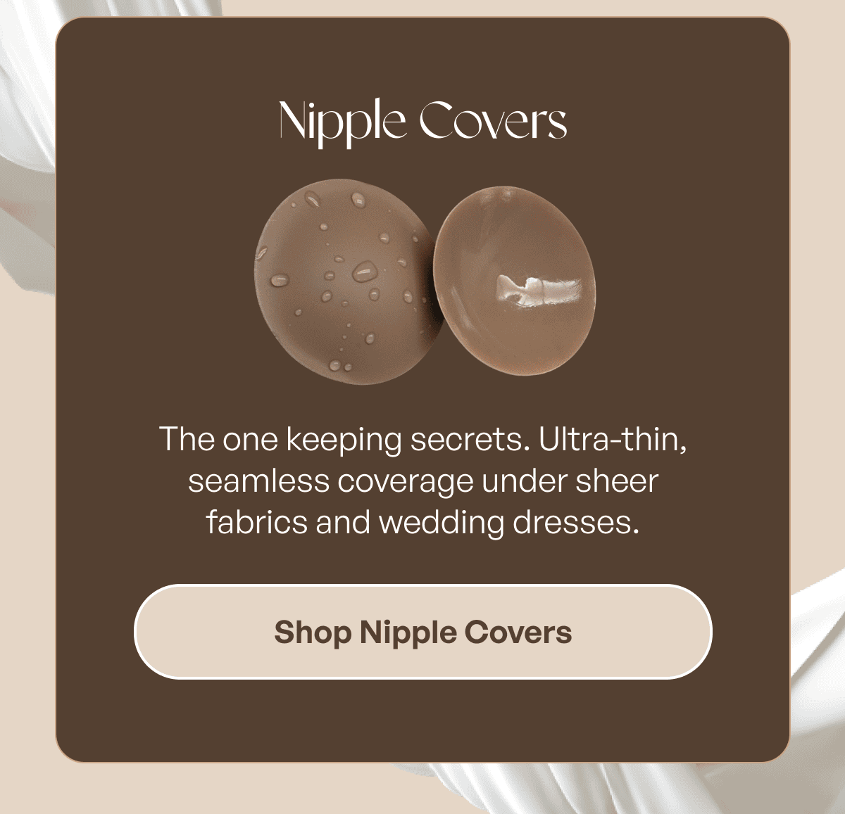 NIPPLE COVERS — The ones you put on and never think about again.  Ultra-thin, 100% opaque, and truly no-show under any fabric.