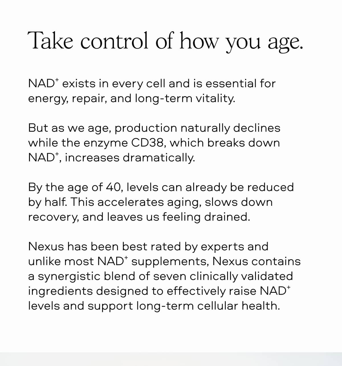Take control of how you age. NAD⁺ exists in every cell and is essential for energy, repair, and long-term vitality. But as we age, production naturally declines while the enzyme CD38, which breaks down NAD⁺, increases dramatically. By the age of 40, levels can already be reduced by half. This accelerates aging, slows down recovery, and leaves us feeling drained. Nexus has been best rated by experts and unlike most NAD⁺ supplements, Nexus contains a synergistic blend of seven clinically validated ingredients designed to effectively raise NAD⁺ levels and support long-term cellular health.