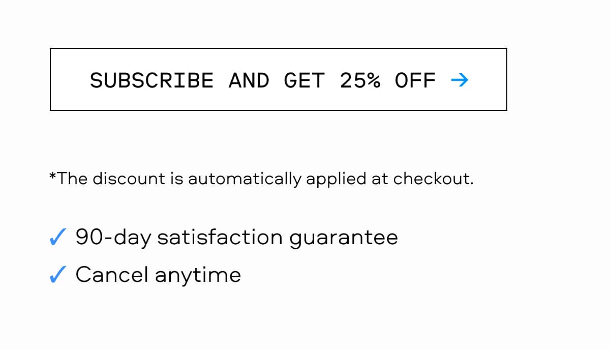SUBSCRIBE AND GET 25% OFF → The discount is automatically applied at checkout. 90-day satisfaction guarantee Cancel anytime