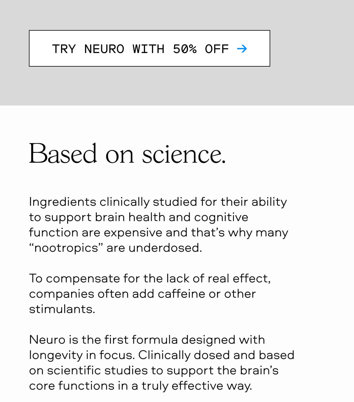 TRY NEURO WITH 50% OFF → Based on science. Ingredients clinically studied for their ability to support brain health and cognitive function are expensive and that’s why many “nootropics” are underdosed. To compensate for the lack of real effect, companies often add caffeine or other stimulants. Neuro is the first formula designed with longevity in focus. Clinically dosed and based on scientific studies to support the brain’s core functions in a truly effective way.