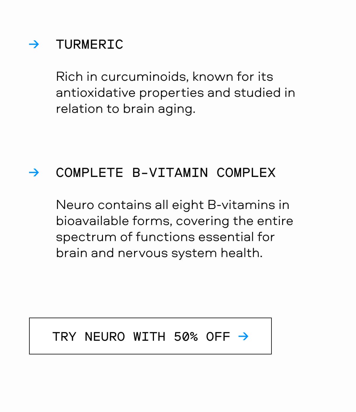 TURMERIC Rich in curcuminoids, known for its antioxidative properties and studied in relation to brain aging. COMPLETE B-VITAMIN COMPLEX Neuro contains all eight B-vitamins in bioavailable forms, covering the entire spectrum of functions essential for brain and nervous system health. TRY NEURO WITH 50% OFF →
