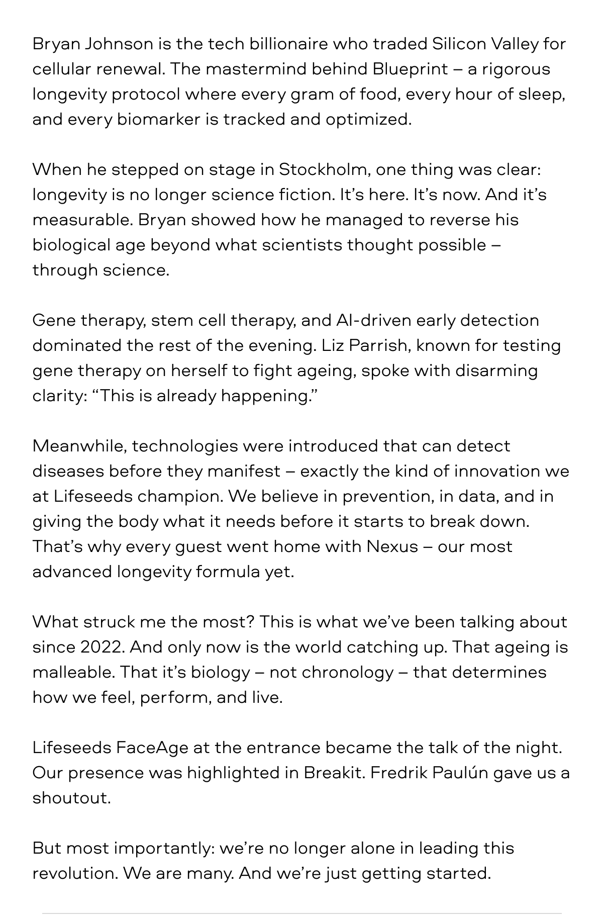 Bryan Johnson is the tech billionaire who traded Silicon Valley for cellular renewal. The mastermind behind Blueprint – a rigorous longevity protocol where every gram of food, every hour of sleep, and every biomarker is tracked and optimized.