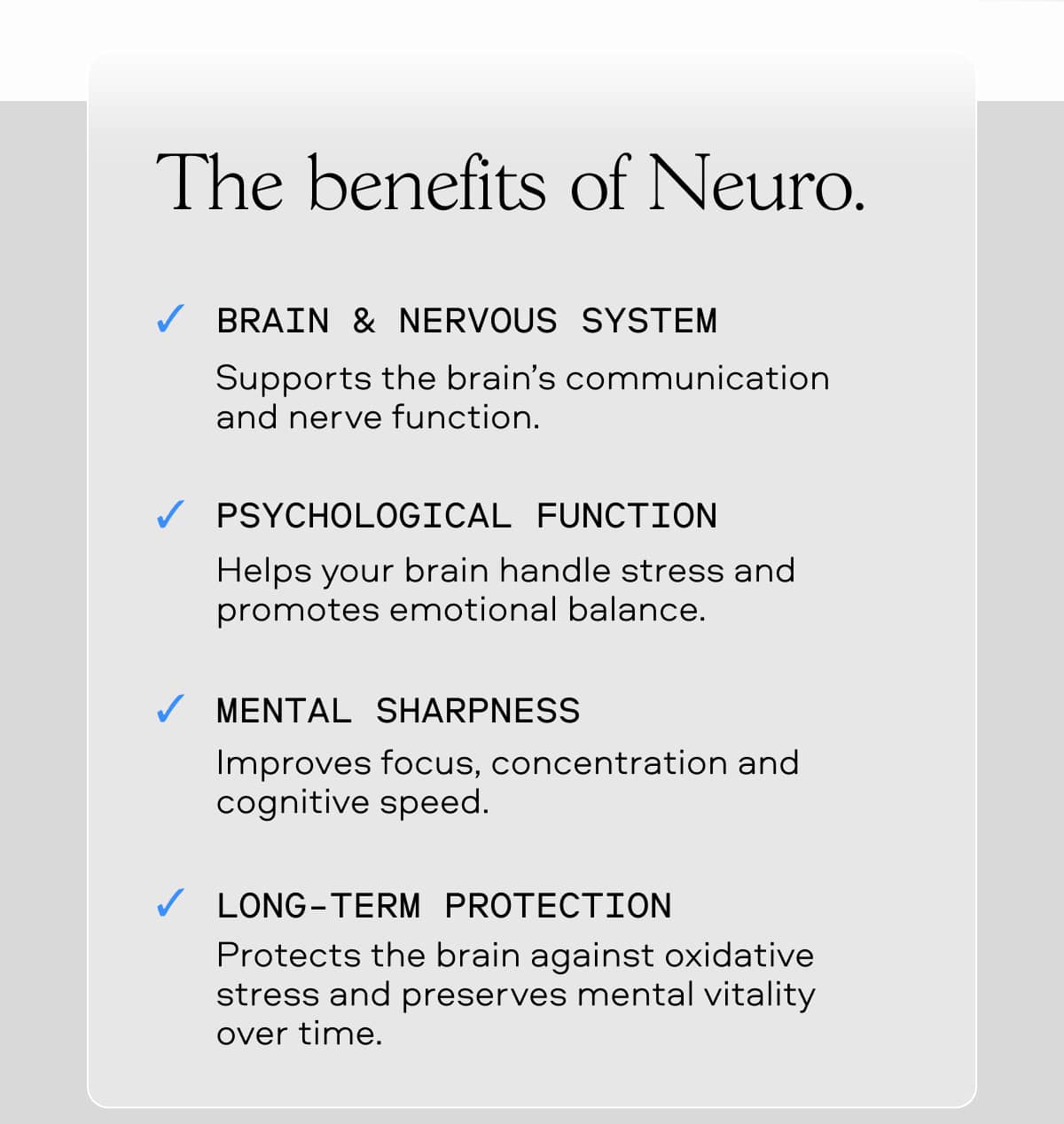 The benefits of Neuro. BRAIN & NERVOUS SYSTEM Supports the brain’s communication and nerve function. PSYCHOLOGICAL FUNCTION Helps your brain handle stress and promotes emotional balance. MENTAL SHARPNESS Improves focus, concentration and cognitive speed. LONG-TERM PROTECTION Protects the brain against oxidative stress and preserves mental vitality over time.