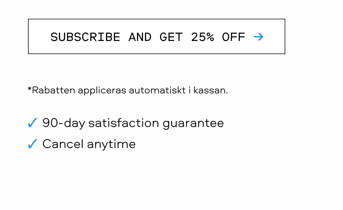 SUBSCRIBE AND GET 25% OFF → Rabatten appliceras automatiskt i kassan. 90-day satisfaction guarantee Cancel anytime