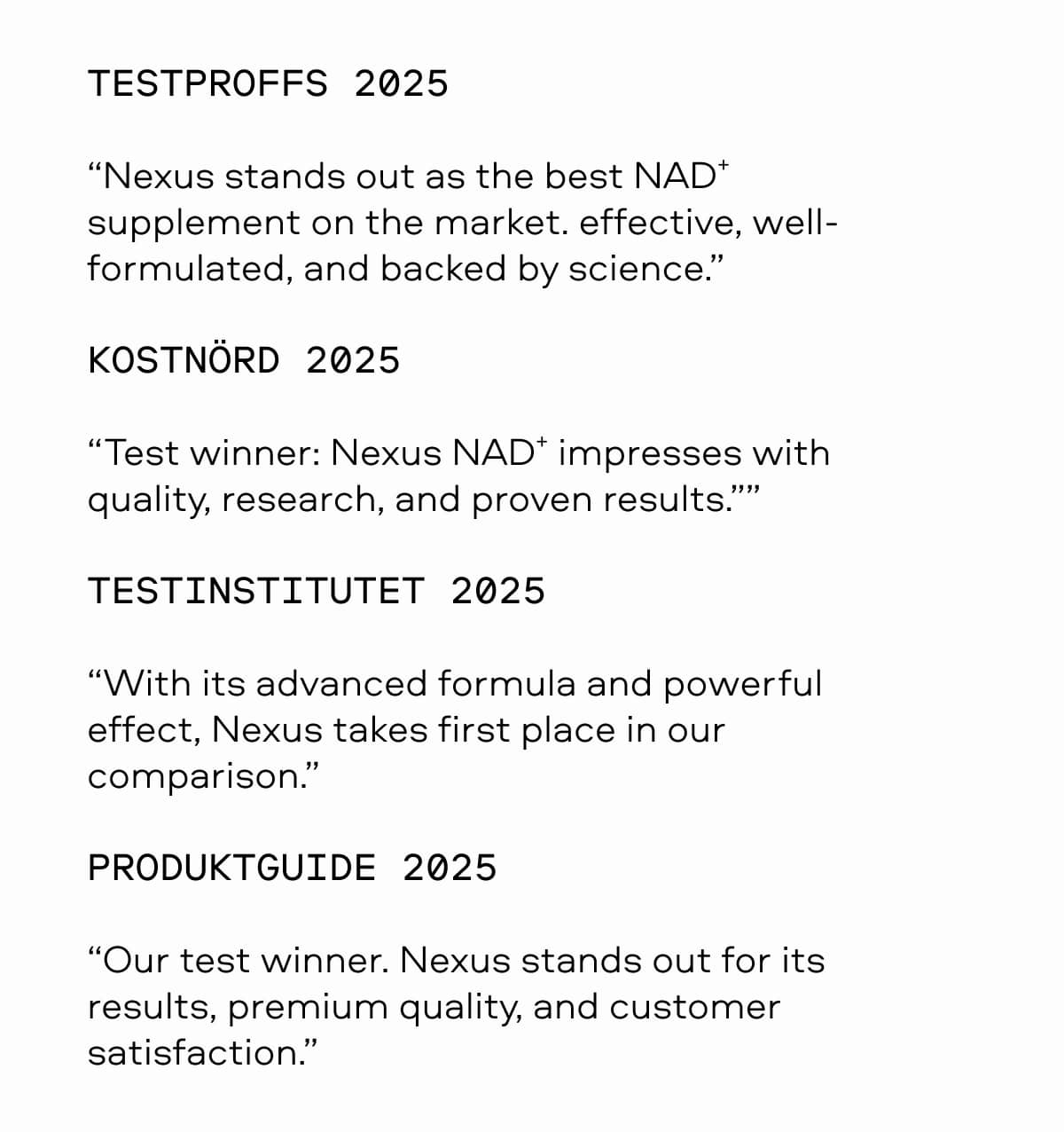 TESTPROFFS 2025 “Nexus stands out as the best NAD⁺ supplement on the market. Effective, well-formulated, and backed by science.” KOSTNÖRD 2025 “Test winner: Nexus NAD⁺ impresses with quality, research, and proven results.” TESTINSTITUTET 2025 “With its advanced formula and powerful effect, Nexus takes first place in our comparison.” PRODUKTGUIDE 2025 “Our test winner. Nexus stands out for its results, premium quality, and customer satisfaction.”