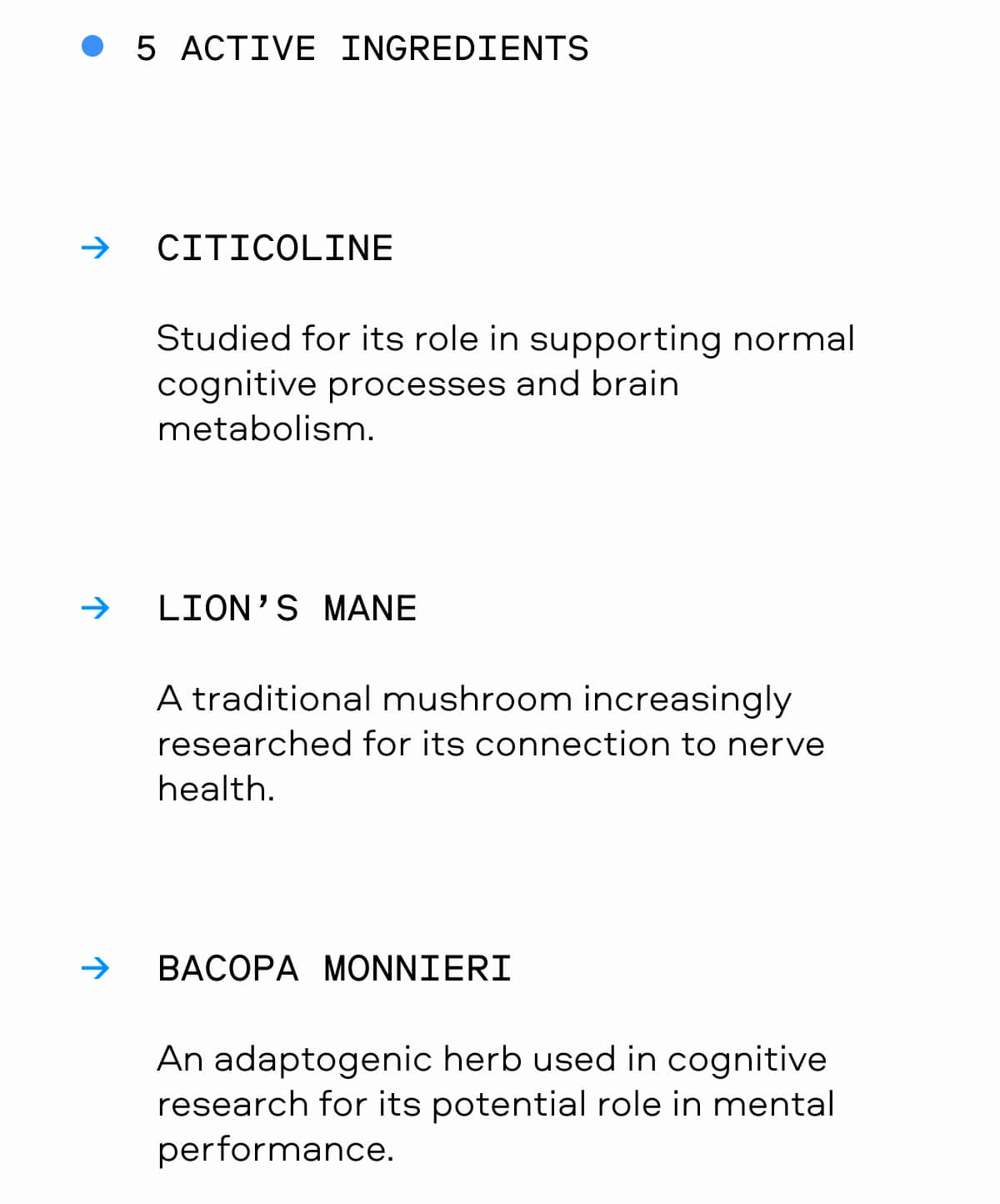 5 ACTIVE INGREDIENTS CITICOLINE Studied for its role in supporting normal cognitive processes and brain metabolism. LION’S MANE A traditional mushroom increasingly researched for its connection to nerve health. BACOPA MONNIERI An adaptogenic herb used in cognitive research for its potential role in mental performance.