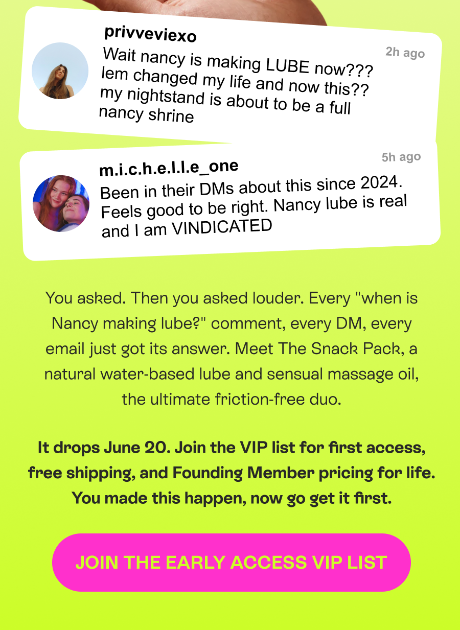 You asked. Then you asked louder. Every "when is Nancy making lube?" comment, every DM, every email just got its answer. Meet The Snack Pack, a natural water-based lube and sensual massage oil, the ultimate friction-free duo. It drops June 20. Join the VIP list for first access, free shipping, and Founding Member pricing for life. You made this happen, now go get it first.