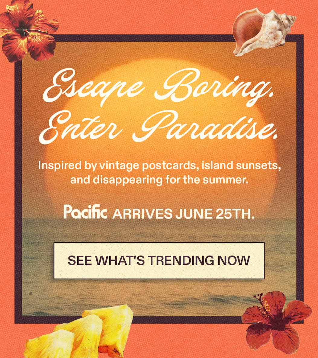 Escape Boring.  Enter Paradise.  Inspired by vintage postcards, island sunsets,  and disappearing for the summer. Pacific arrives June 25th. [SEE WHAT'S TRENDING NOW]