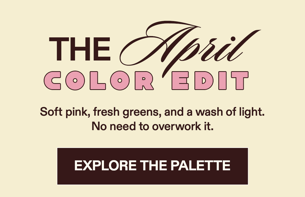 The April Color Edit Soft pink, fresh greens, and a wash of light. No need to overwork it. [EXPLORE THE PALETTE]