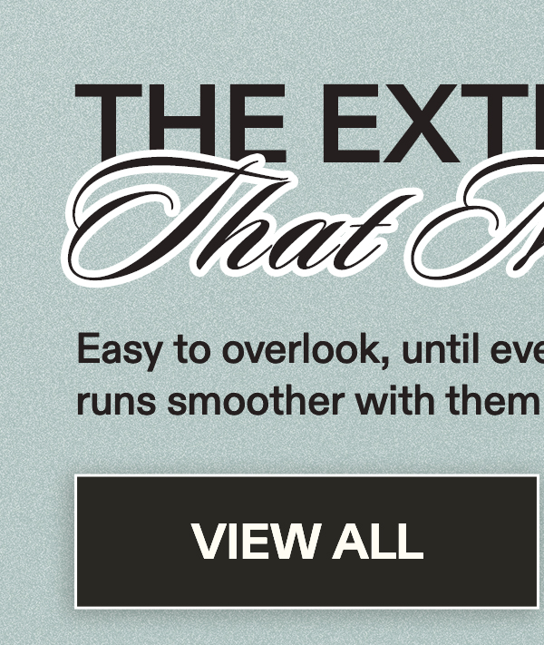 The Extras That Make It  Easy to overlook, until everything  runs smoother with them in place. [VIEW ALL]