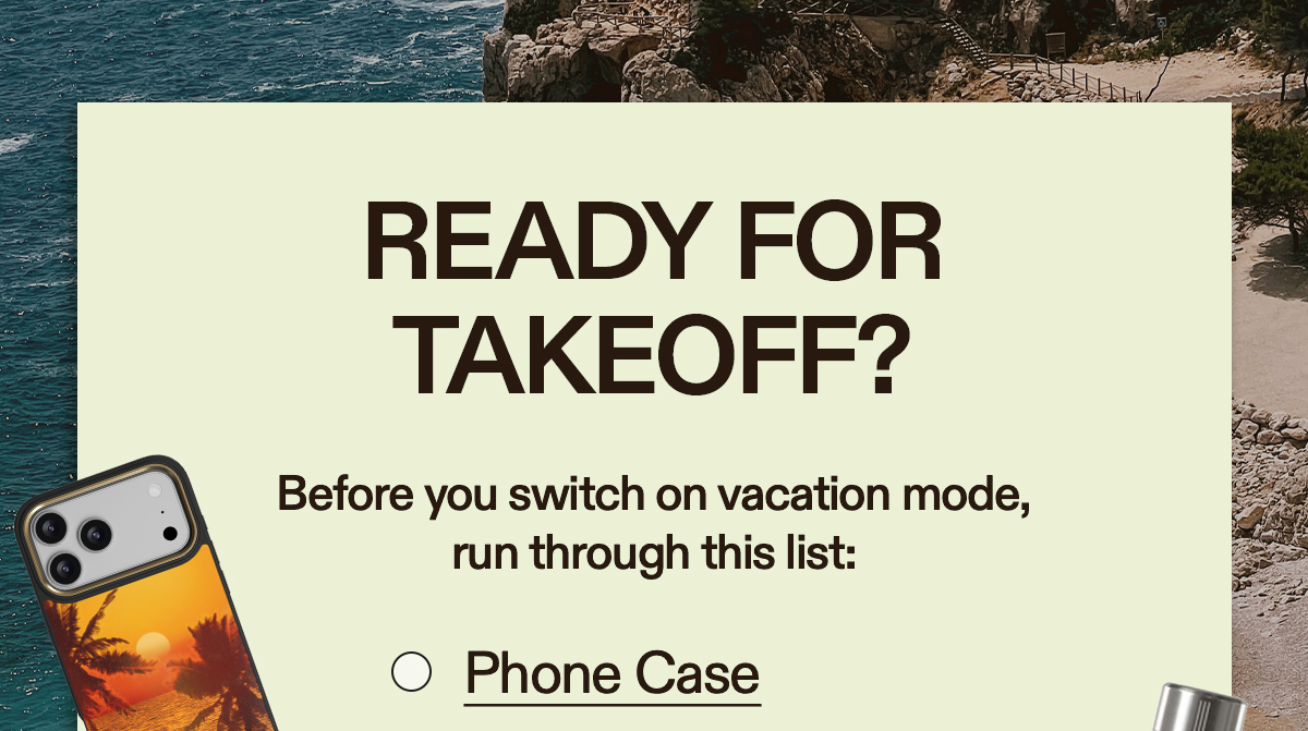 Ready for Takeoff? Before you switch on vacation mode, run through this list: Phone Case Magnetic Power Bank Magnetic Ring Holder Water Bottle Hand Fans Kindle Case Beach Blanket Summer Hat Sunglasses [CHECK IT OFF]