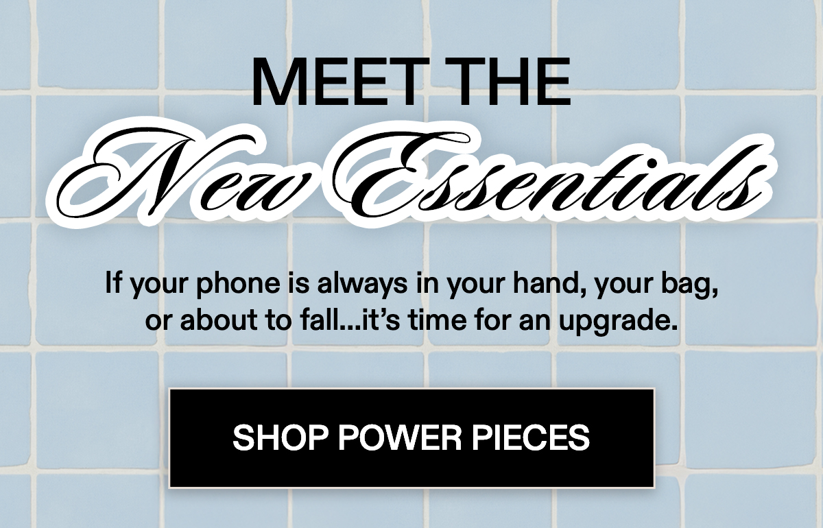 Meet the New Essentials   If your phone is always in your hand, your bag,  or about to fall…it’s time for an upgrade.  [SHOP POWER PIECES]
