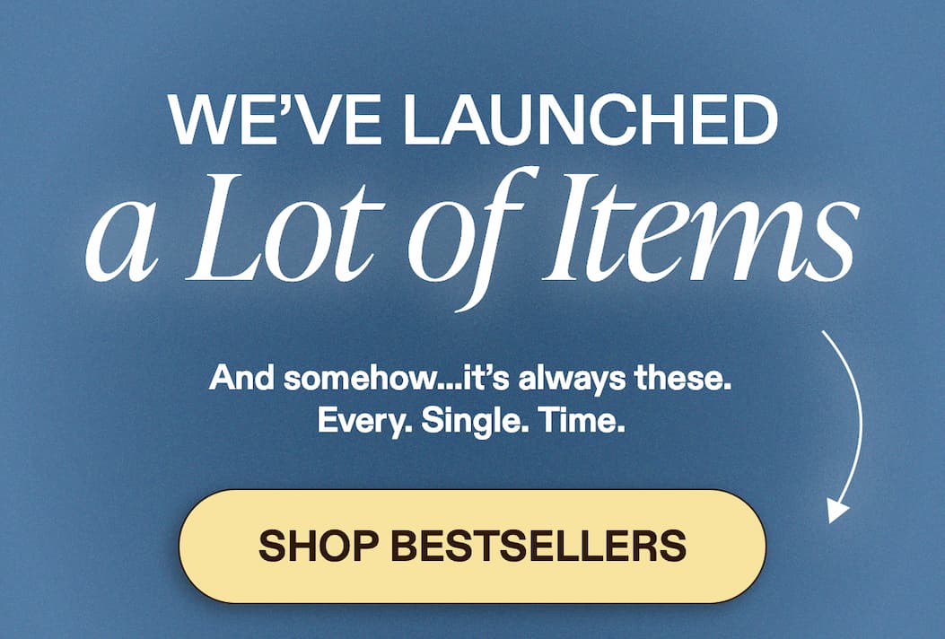 We’ve Launched a Lot of Items  And somehow…it’s always these. Every. Single. Time. [SHOP BESTSELLERS]