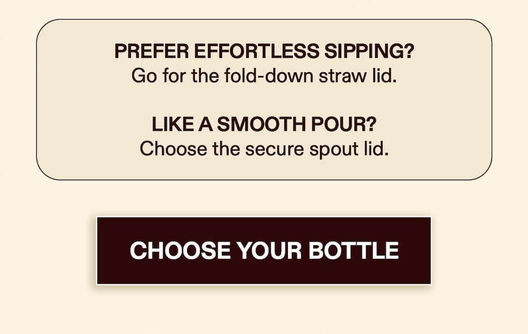 Prefer effortless sipping? Go for the fold-down straw lid. Like a smooth pour? Choose the secure spout lid. [CHOOSE YOUR BOTTLE]