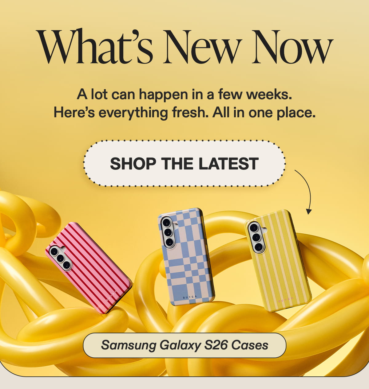 What’s New Now  A lot can happen in a few weeks.  Here’s everything fresh. All in one place. [SHOP THE LATEST] {Samsung Galaxy S26 Cases
