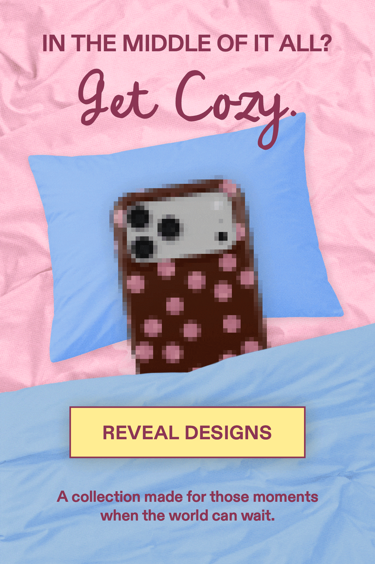 In the Middle of It All?  Get Cozy. A collection made for those moments  when the world can wait. [REVEAL DESIGNS]