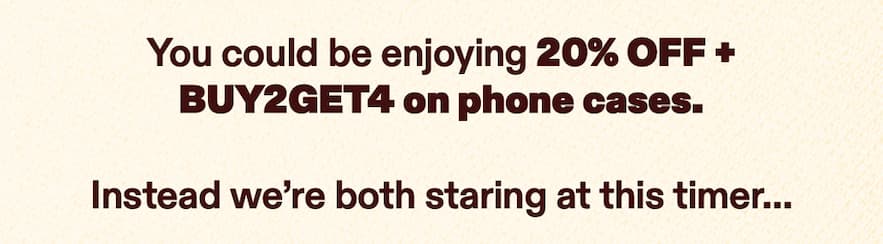 You could be enjoying 20% OFF + BUY2GET4 on phone cases. Instead we’re both staring at this timer.