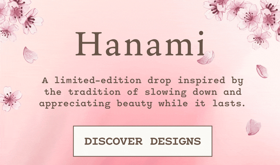 The Hanami Collection A limited-edition drop inspired by the tradition  of slowing down and appreciating beauty while it lasts.  [DISCOVER DESIGNS]