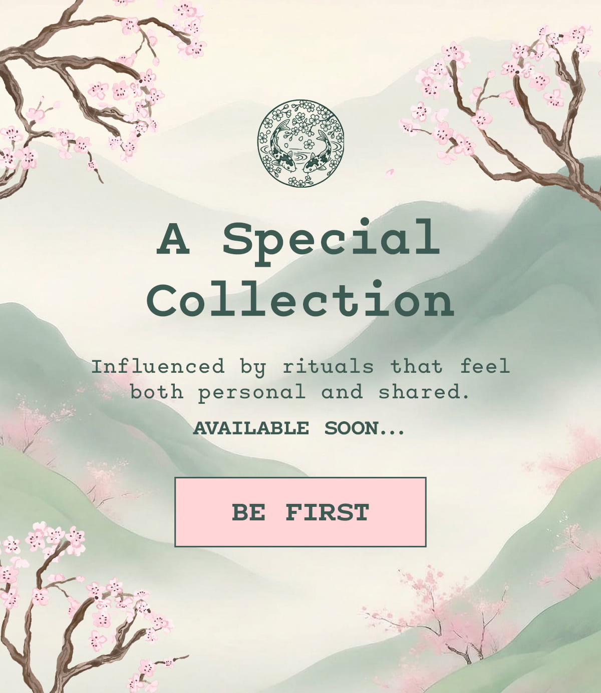 A Special Collection  Influenced by rituals that feel both personal and shared. Available soon.  [BE FIRST]