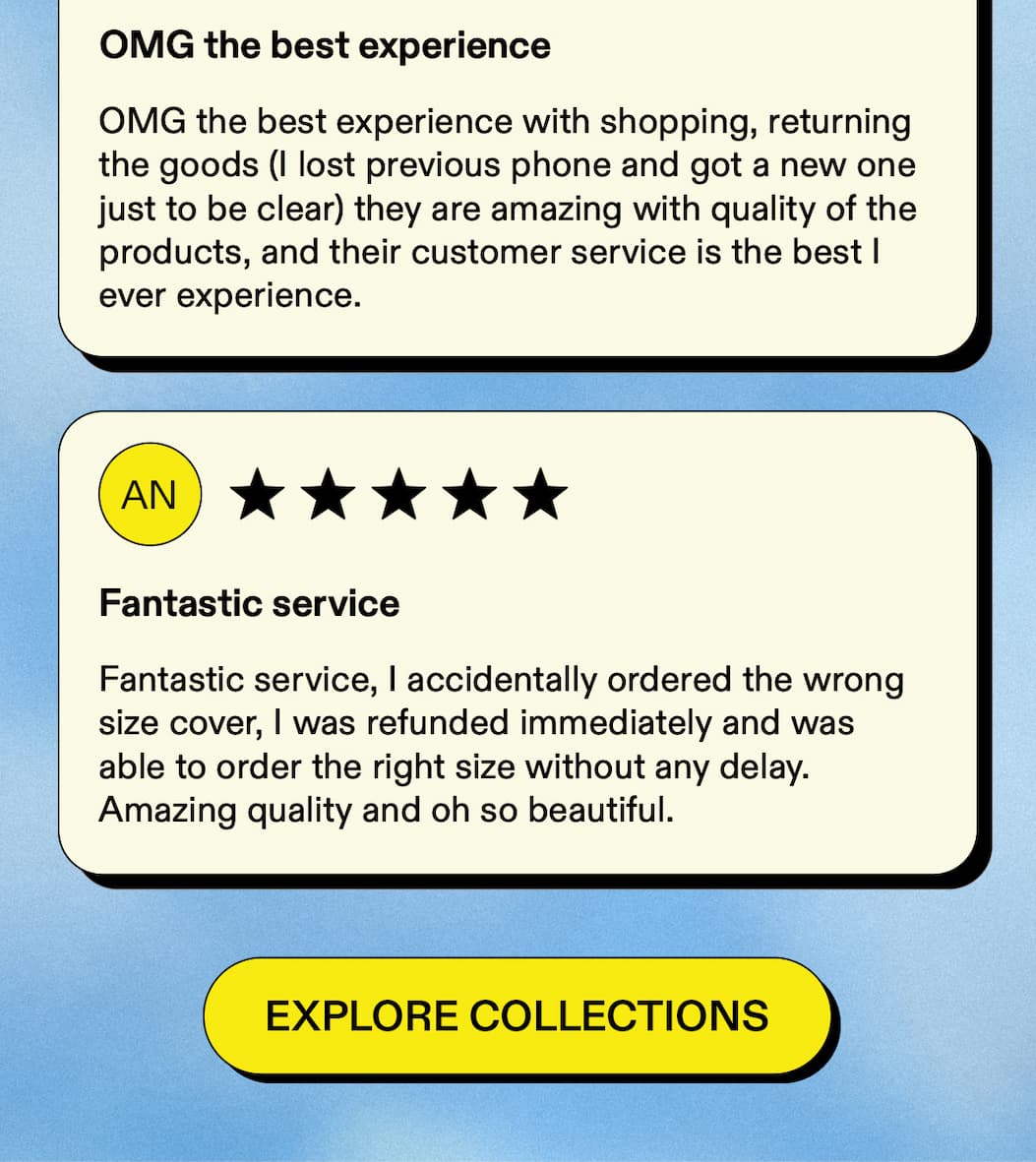 OMG the best experience  OMG the best experience with shopping, returning the goods (I lost previous phone and got a new one just to be clear) they are amazing with quality of the products, and their customer service is the best I ever experience. Fantastic service  Fantastic service, I accidentally ordered the wrong size cover, I was refunded immediately and was able to order the right size without any delay. Amazing quality and oh so beautiful. [Explore collections] 