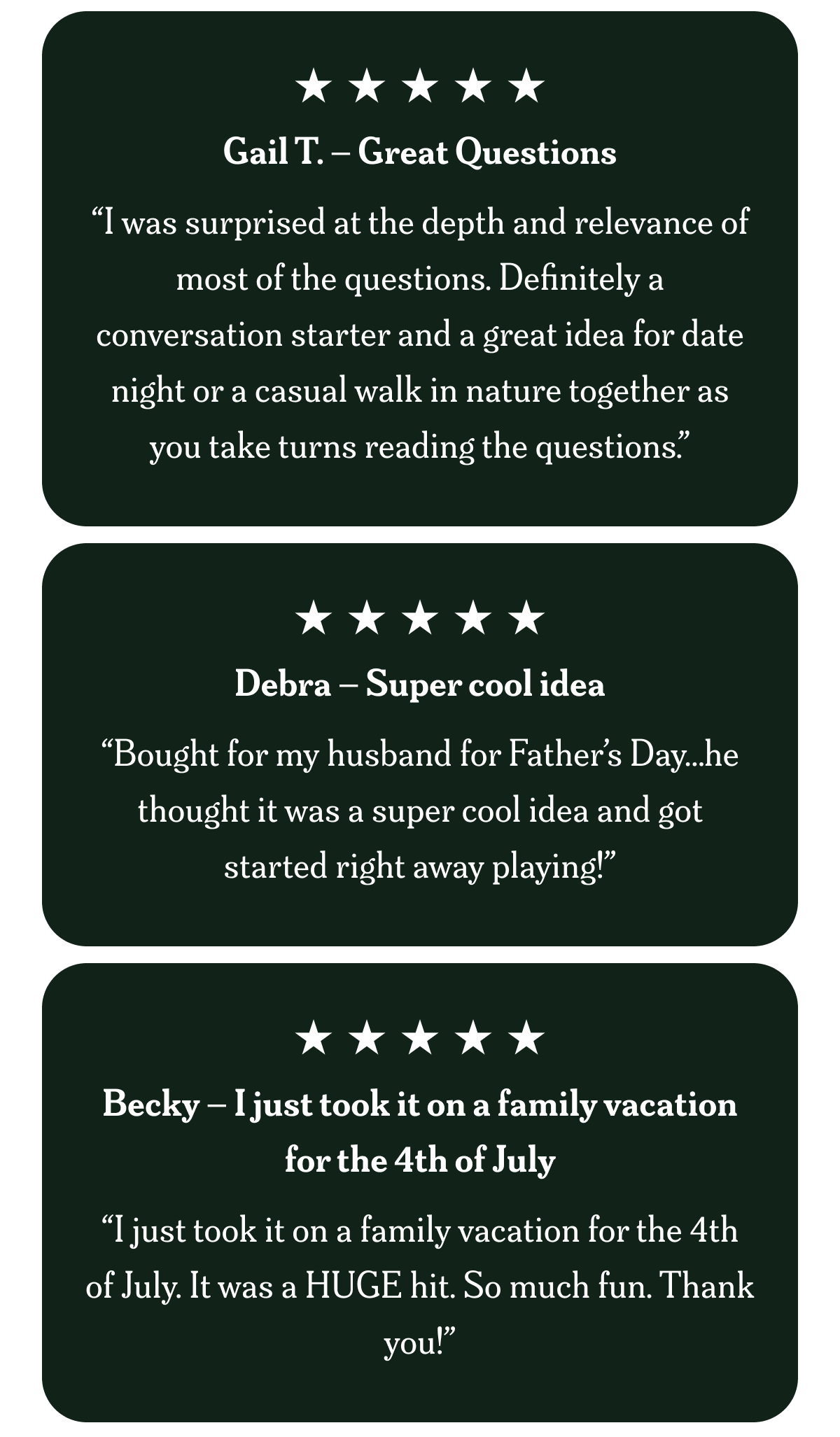 Gail T. – Great Questions “I was surprised at the depth and relevance of most of the questions. Definitely a conversation starter and a great idea for date night or a casual walk in nature together as you take turns reading the questions.”