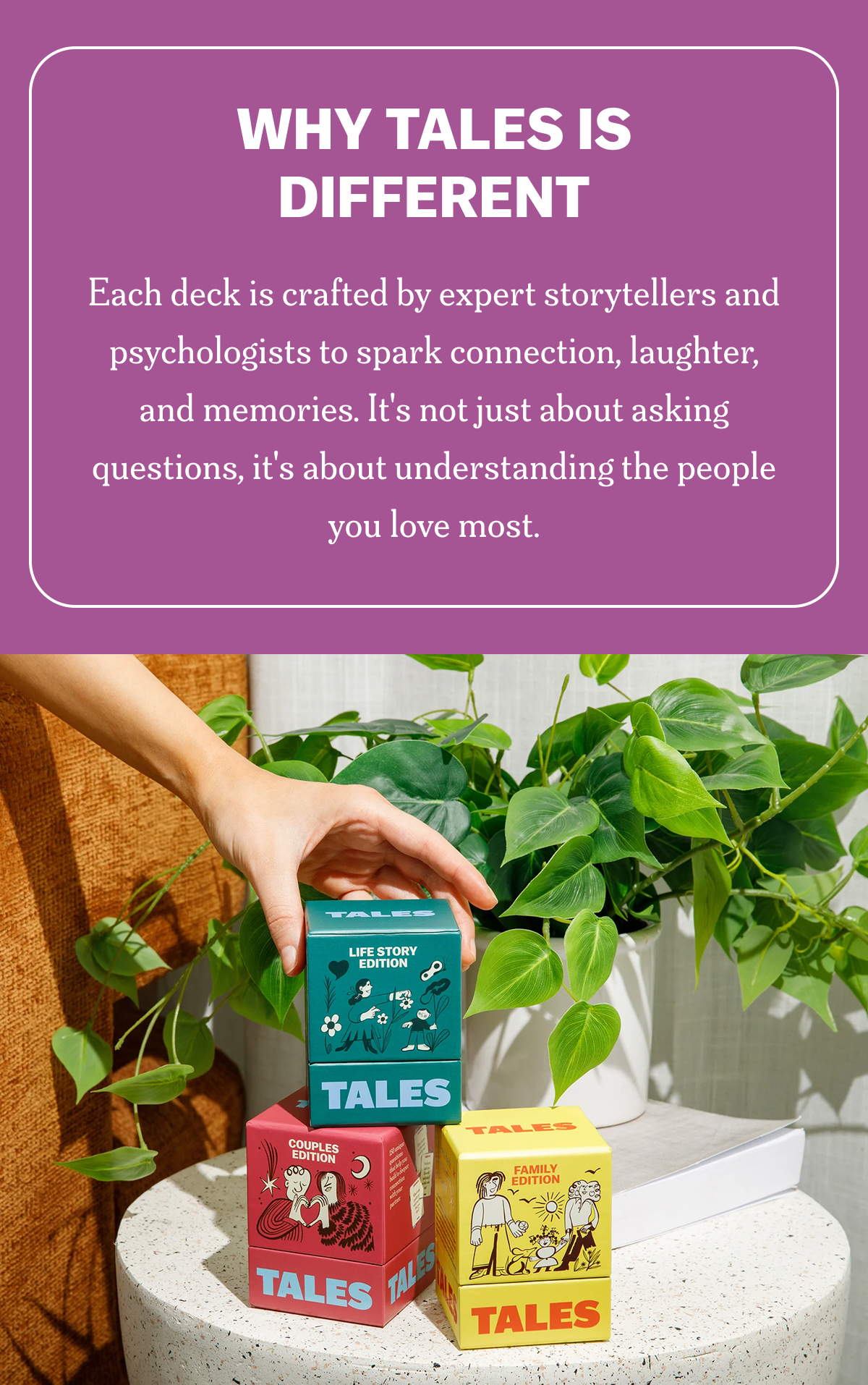 Why Tales is Different Each deck is crafted by expert storytellers and psychologists to spark connection, laughter, and memories. It's not just about asking questions, it's about understanding the people you love most.