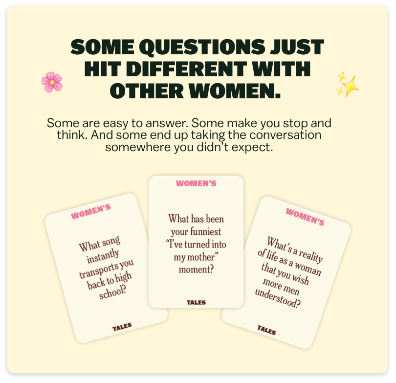 SOME QUESTIONS JUST HIT DIFFERENT WITH OTHER WOMEN.  Some are easy to answer. Some make you stop and think. And some end up taking the conversation somewhere you didn’t expect.  What song instantly transports you back to high school?  What has been your funniest “I’ve turned into my mother” moment?  What’s a reality of life as a woman that you wish more men understood?