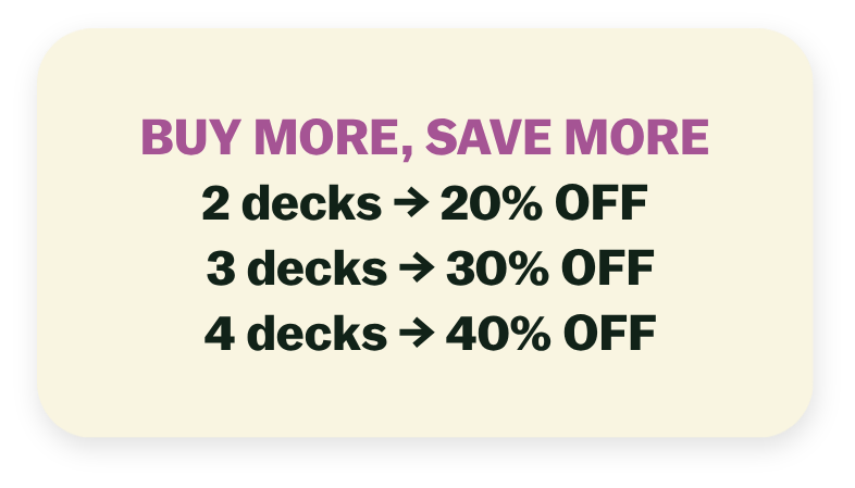 BUY MORE, SAVE MORE  2 decks → 20% OFF 3 decks → 30% OFF 4 decks → 40% OFF