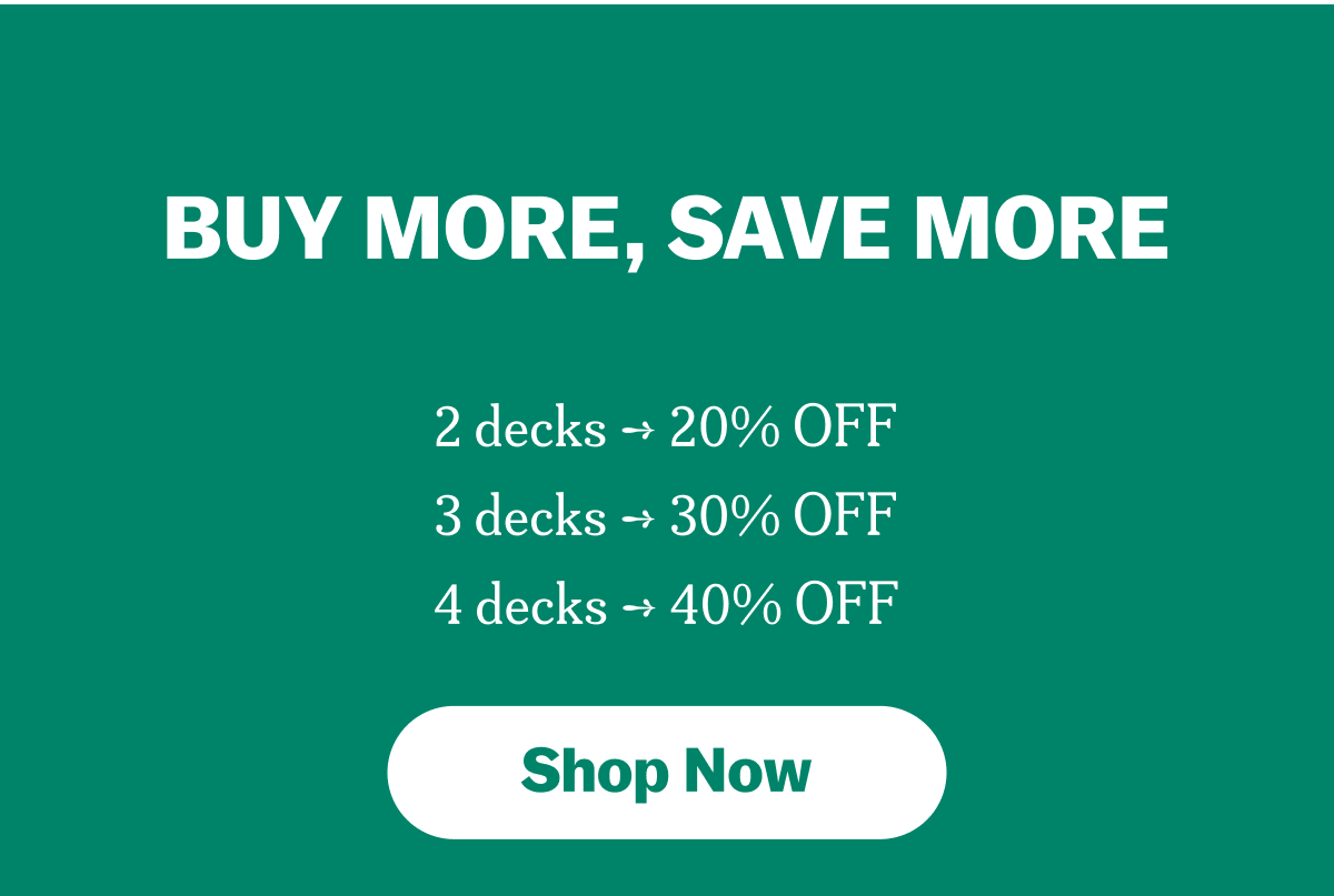 BUY MORE, SAVE MORE
2 decks ➞ 20% OFF
3 decks ➞ 30% OFF
4 decks ➞ 40% OFF
Shop Now