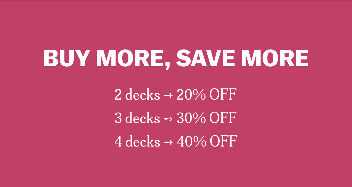 BUY MORE, SAVE MORE 2 decks ➔ 20% OFF 3 decks ➔ 30% OFF 4 decks ➔ 40% OFF