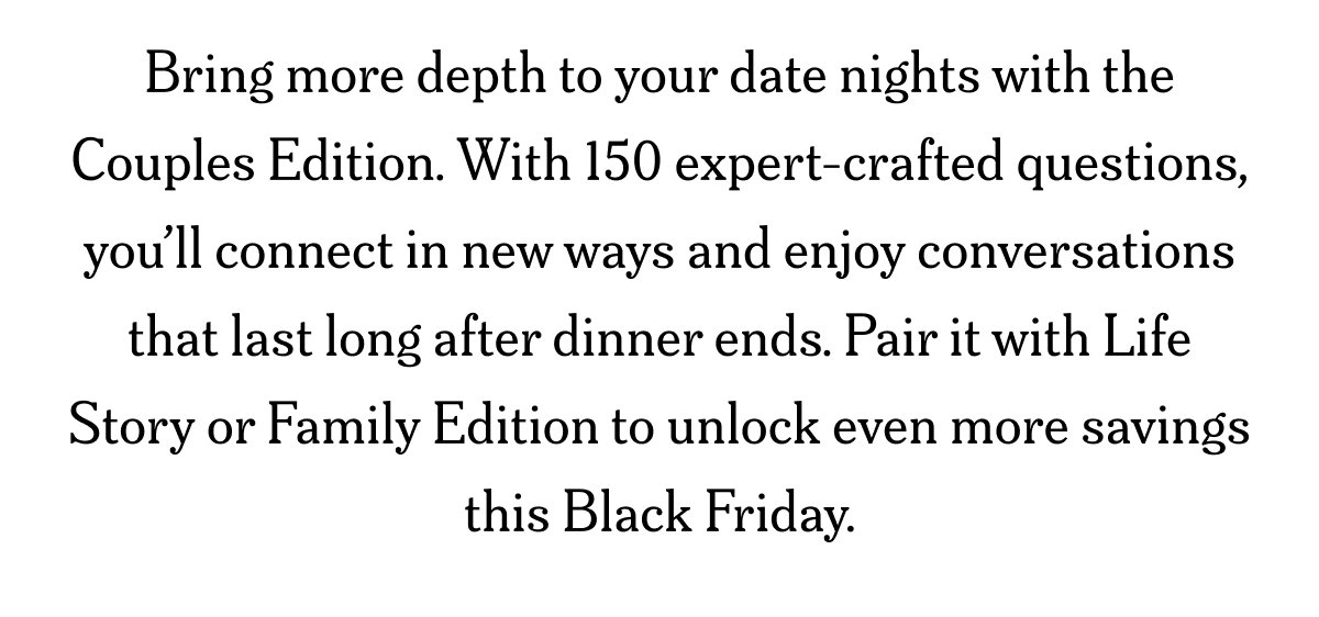 Bring more depth to your date nights with the Couples Edition. With 150 expert-crafted questions, you’ll connect in new ways.