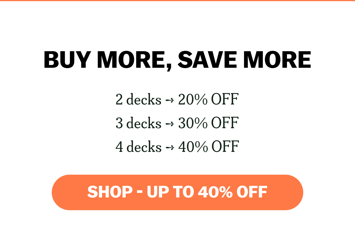 BUY MORE, SAVE MORE 2 decks ➔ 20% OFF 3 decks ➔ 30% OFF 4 decks ➔ 40% OFF SHOP - UP TO 40% OFF