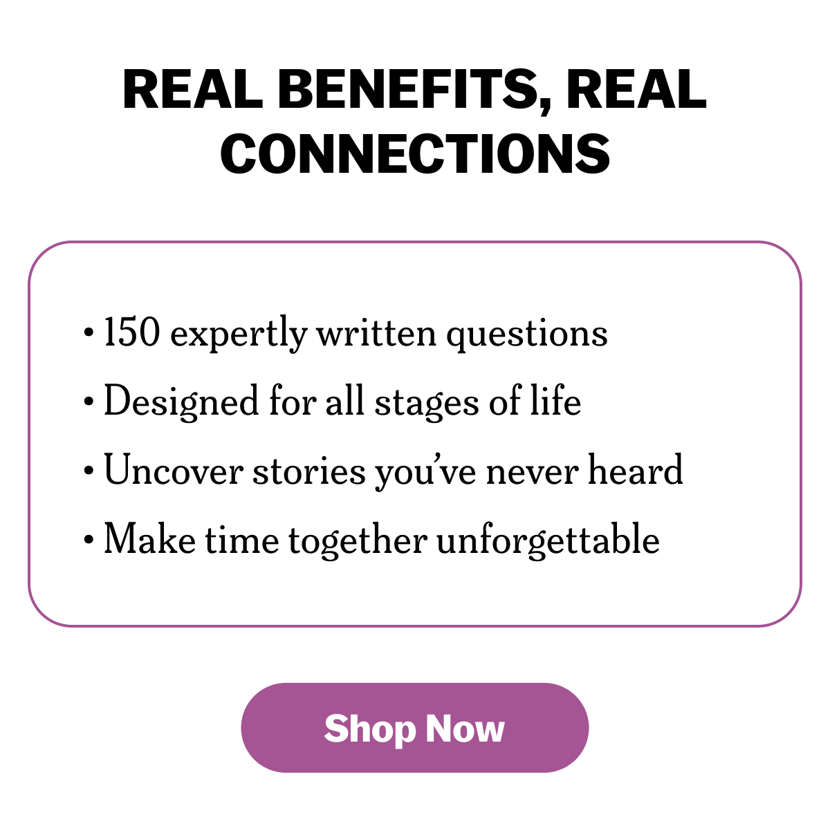 Real Benefits, Real Connections • 150 expertly written questions • Designed for all stages of life • Uncover stories you’ve never heard • Make time together unforgettable Shop Now