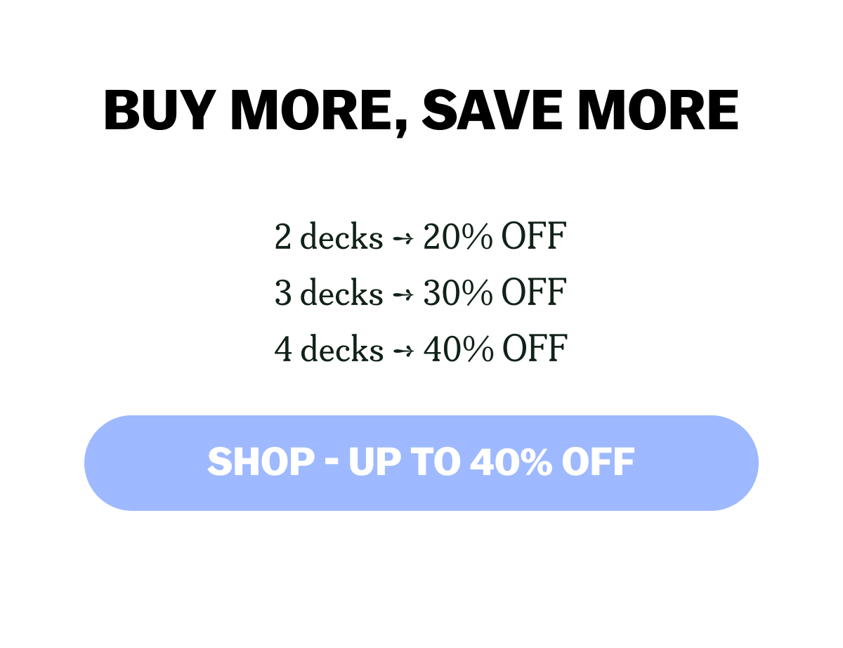 BUY MORE, SAVE MORE 2 decks ➞ 20% OFF 3 decks ➞ 30% OFF 4 decks ➞ 40% OFF SHOP - UP TO 40% OFF
