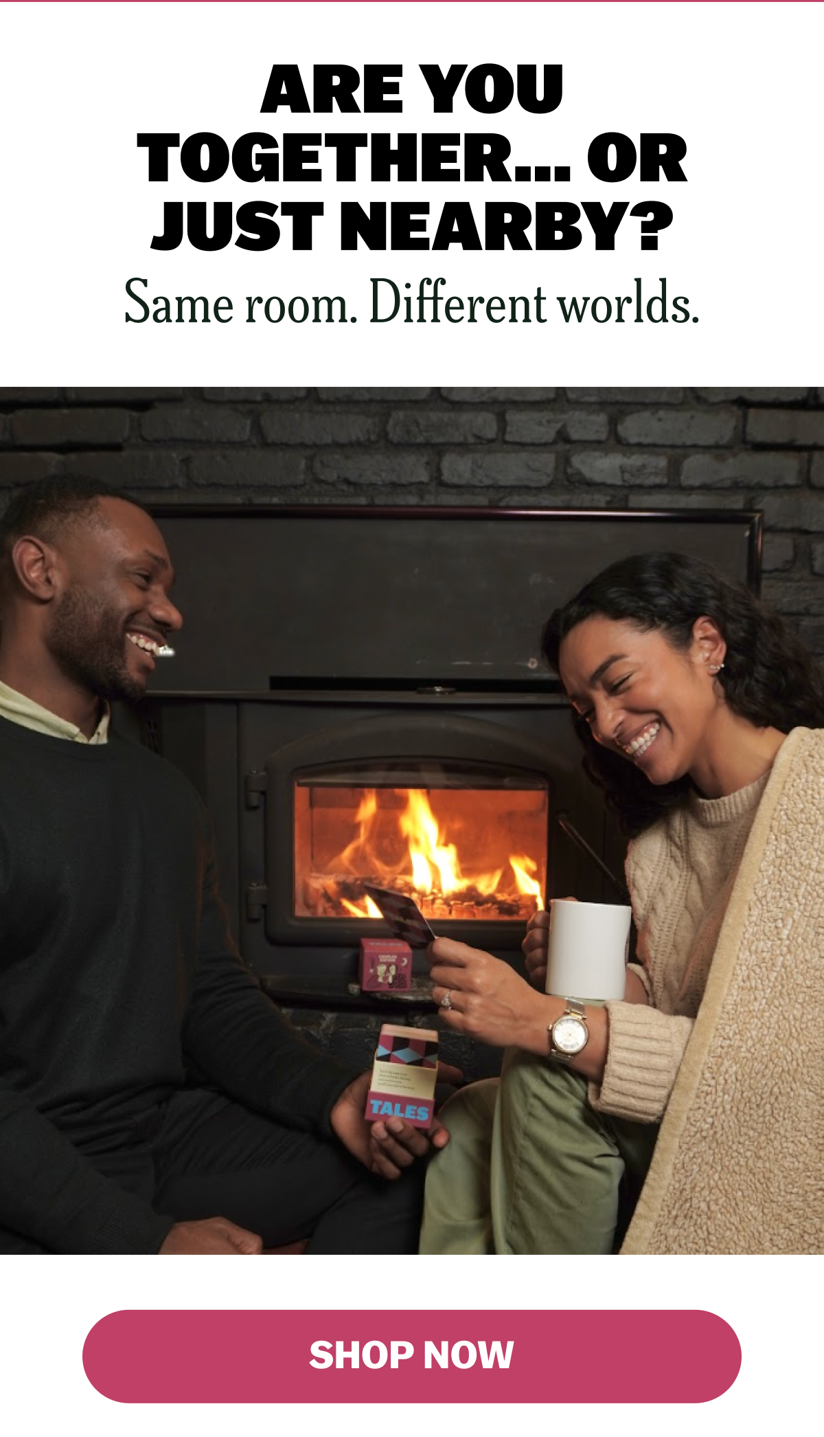 ARE YOU TOGETHER... OR JUST NEARBY? Same room. Different worlds. SHOP NOW.