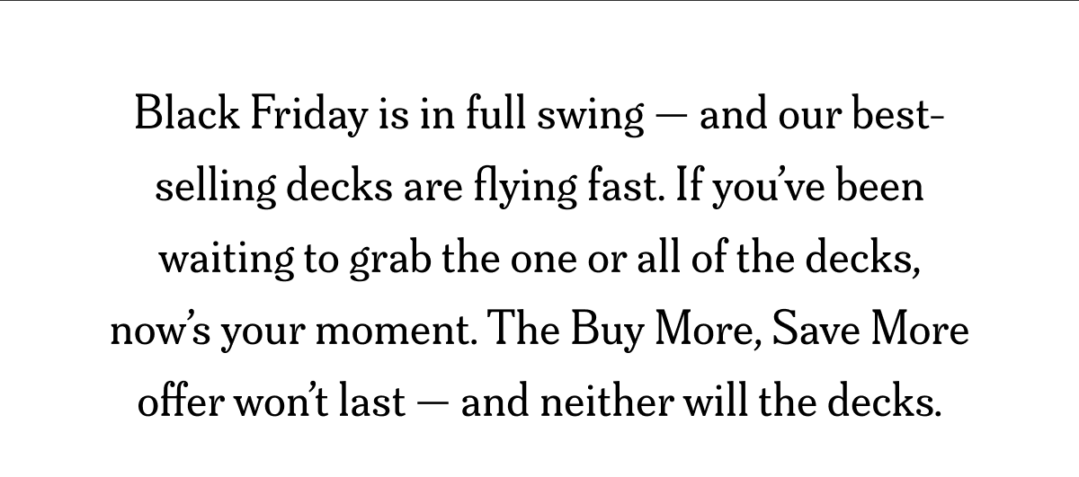 Black Friday is in full swing — and our best-selling decks are flying fast. If you’ve been waiting to grab the one or all of