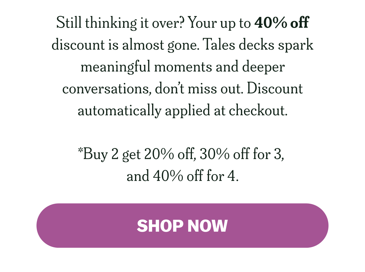 Still thinking it over? Your up to 40% off code is almost gone. Tales decks spark meaningful moments and deeper conversations, don’t miss out. Code auto applied at checkout.