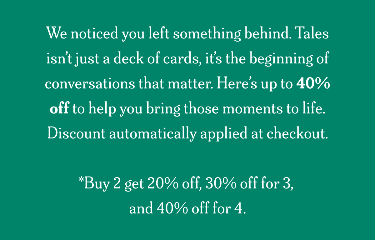 We noticed you left something behind. Tales isn’t just a deck of cards, it’s the beginning of conversations that matter. Here’s up to 40% off to help you bring those moments to life. Code auto applied at checkout