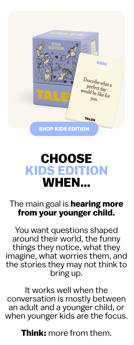 CHOOSE KIDS EDITION WHEN…  The main goal is hearing more from your younger child.  You want questions shaped around their world—the funny things they notice, what they imagine, what worries them, and the stories they may not think to bring up.  It works well when the conversation is mostly between an adult and a younger child, or when younger kids are the focus.  Think: more from them.