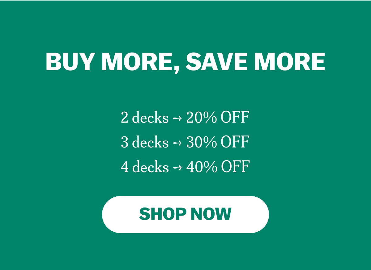 BUY MORE, SAVE MORE
2 decks ➞ 20% OFF
3 decks ➞ 30% OFF
4 decks ➞ 40% OFF
SHOP NOW